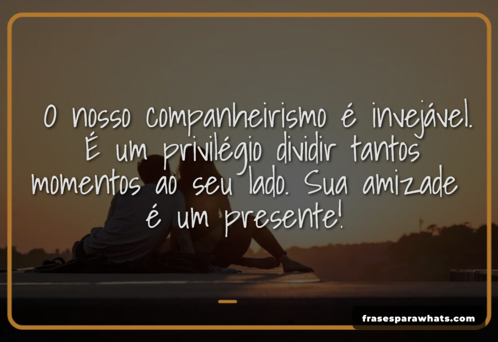 O nosso companheirismo é invejável.
É um privilégio dividir tantos
momentos ao seu lado. Sua amizade
é um presente!